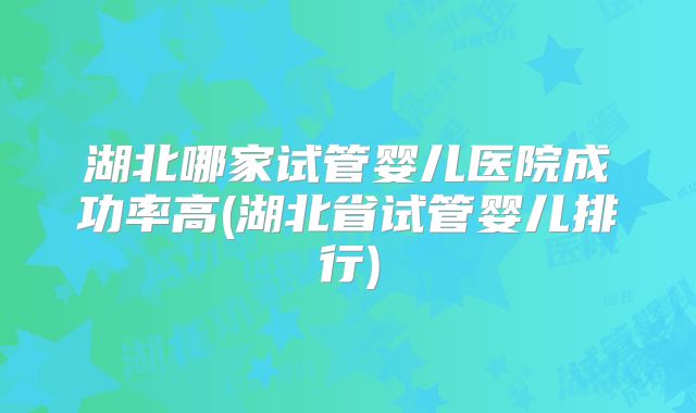 湖北哪家试管婴儿医院成功率高(湖北省试管婴儿排行)