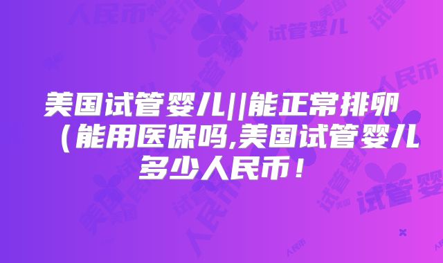 美国试管婴儿||能正常排卵（能用医保吗,美国试管婴儿多少人民币！