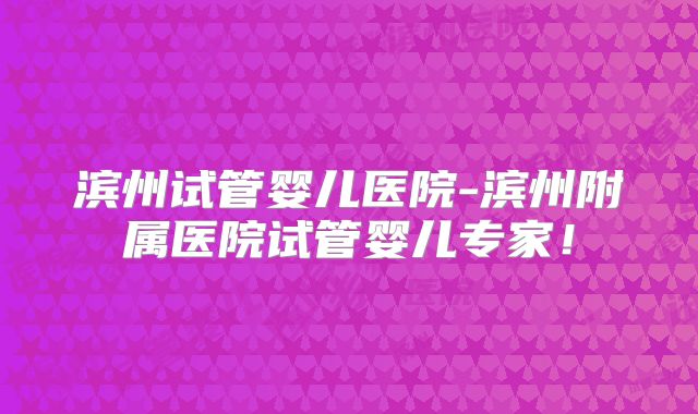 滨州试管婴儿医院-滨州附属医院试管婴儿专家!