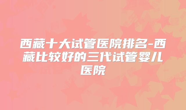 西藏十大试管医院排名-西藏比较好的三代试管婴儿医院