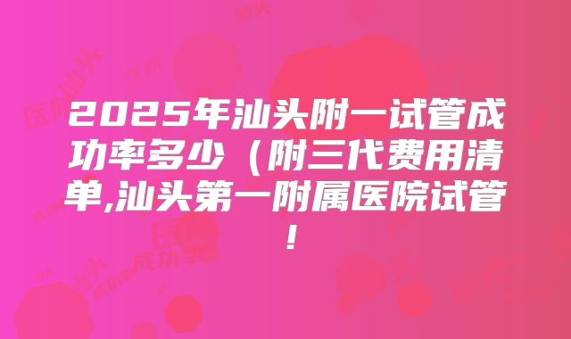 2025年汕头附一试管成功率多少（附三代费用清单,汕头第一附属医院试管！