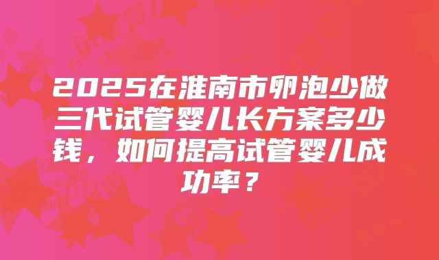 2025在淮南市卵泡少做三代试管婴儿长方案多少钱，如何提高试管婴儿成功率？
