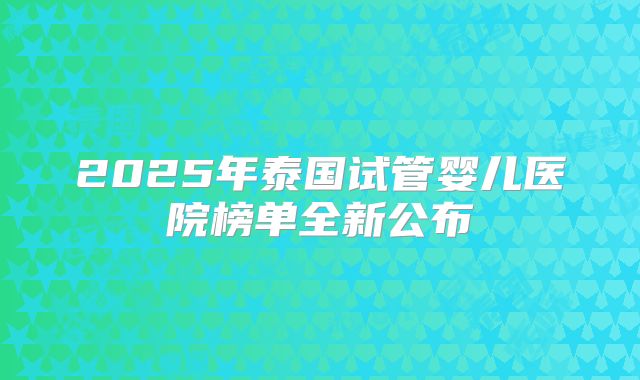 2025年泰国试管婴儿医院榜单全新公布