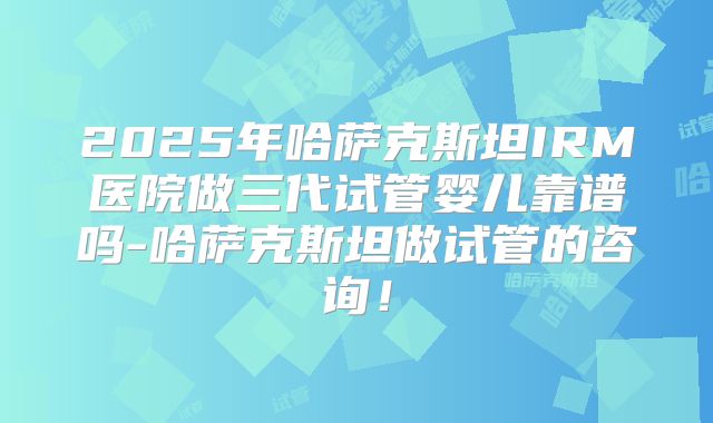 2025年哈萨克斯坦IRM医院做三代试管婴儿靠谱吗-哈萨克斯坦做试管的咨询!