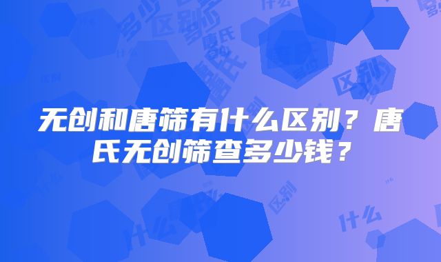 无创和唐筛有什么区别?唐氏无创筛查多少钱?