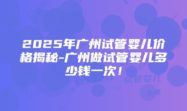 2025年广州试管婴儿价格揭秘-广州做试管婴儿多少钱一次!