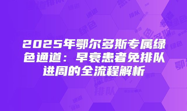 2025年鄂尔多斯专属绿色通道：早衰患者免排队进周的全流程解析