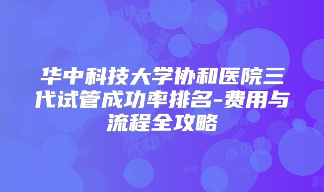 华中科技大学协和医院三代试管成功率排名-费用与流程全攻略