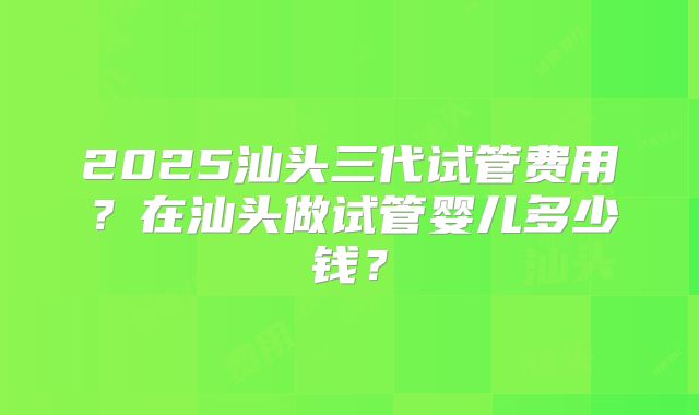 2025汕头三代试管费用？在汕头做试管婴儿多少钱？