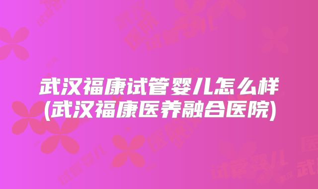 武汉福康试管婴儿怎么样(武汉福康医养融合医院)