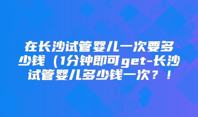 在长沙试管婴儿一次要多少钱（1分钟即可get-长沙试管婴儿多少钱一次？！