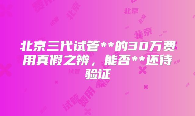 北京三代试管**的30万费用真假之辨，能否**还待验证