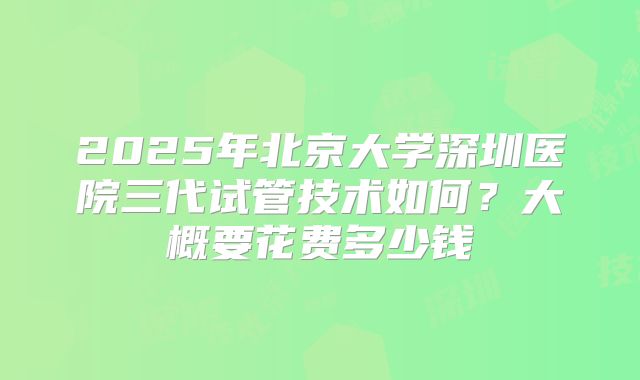 2025年北京大学深圳医院三代试管技术如何?大概要花费多少钱