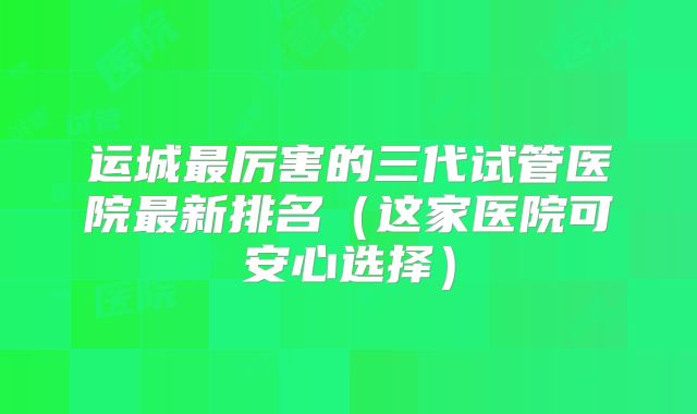 运城最厉害的三代试管医院最新排名（这家医院可安心选择）