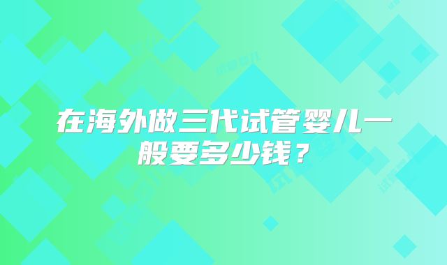 在海外做三代试管婴儿一般要多少钱?