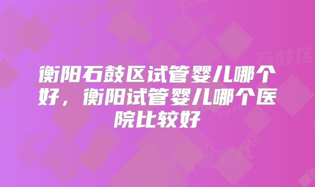 衡阳石鼓区试管婴儿哪个好，衡阳试管婴儿哪个医院比较好