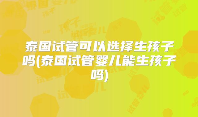 泰国试管可以选择生孩子吗(泰国试管婴儿能生孩子吗)