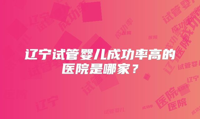 辽宁试管婴儿成功率高的医院是哪家？