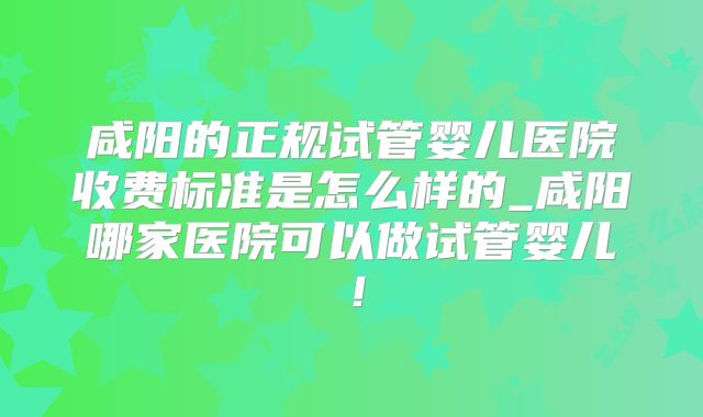 咸阳的正规试管婴儿医院收费标准是怎么样的_咸阳哪家医院可以做试管婴儿！