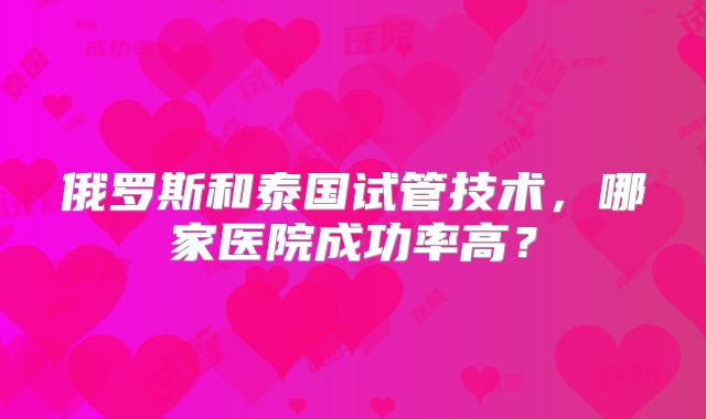 俄罗斯和泰国试管技术，哪家医院成功率高？