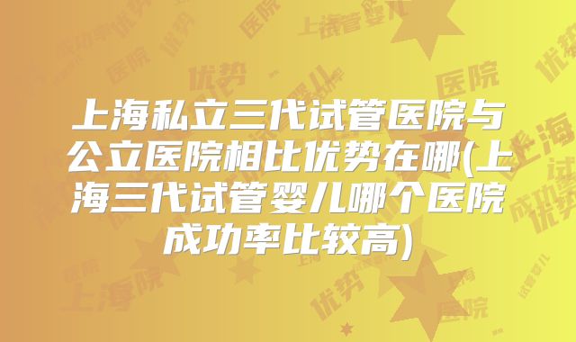上海私立三代试管医院与公立医院相比优势在哪(上海三代试管婴儿哪个医院成功率比较高)