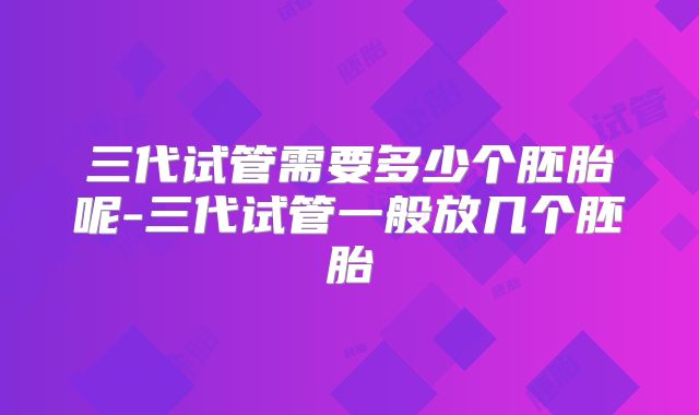 三代试管需要多少个胚胎呢-三代试管一般放几个胚胎