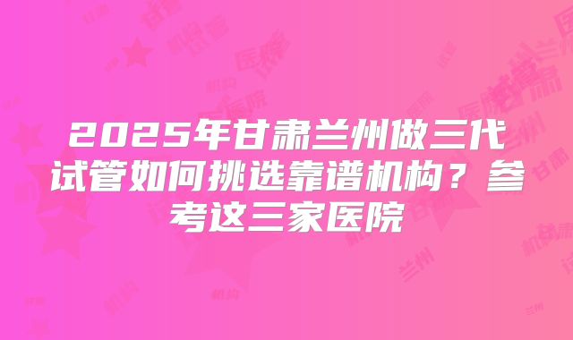 2025年甘肃兰州做三代试管如何挑选靠谱机构?参考这三家医院