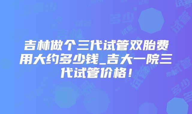 吉林做个三代试管双胎费用大约多少钱_吉大一院三代试管价格!