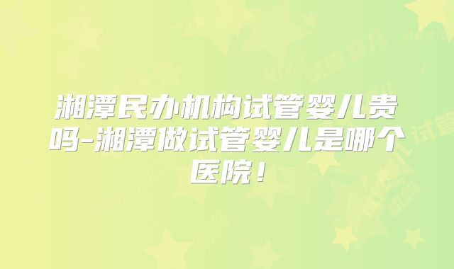 湘潭民办机构试管婴儿贵吗-湘潭做试管婴儿是哪个医院！