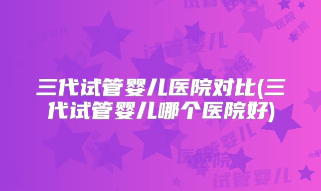 三代试管婴儿医院对比(三代试管婴儿哪个医院好)
