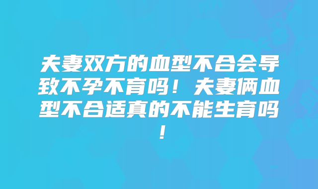 夫妻双方的血型不合会导致不孕不育吗！夫妻俩血型不合适真的不能生育吗！