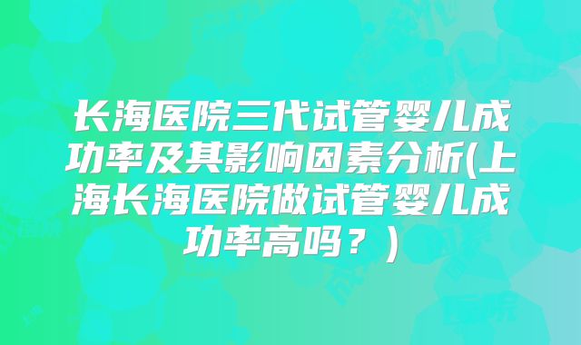 长海医院三代试管婴儿成功率及其影响因素分析(上海长海医院做试管婴儿成功率高吗?)