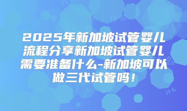 2025年新加坡试管婴儿流程分享新加坡试管婴儿需要准备什么-新加坡可以做三代试管吗！