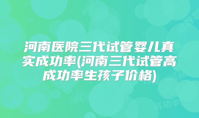 河南医院三代试管婴儿真实成功率(河南三代试管高成功率生孩子价格)