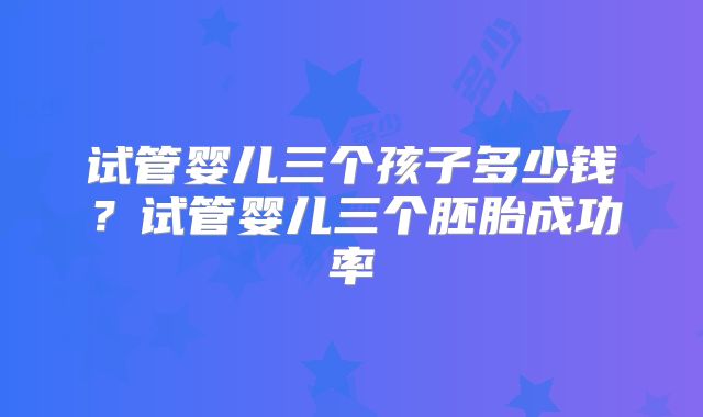 试管婴儿三个孩子多少钱？试管婴儿三个胚胎成功率