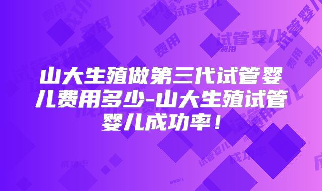 山大生殖做第三代试管婴儿费用多少-山大生殖试管婴儿成功率！