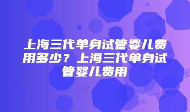 上海三代单身试管婴儿费用多少?上海三代单身试管婴儿费用