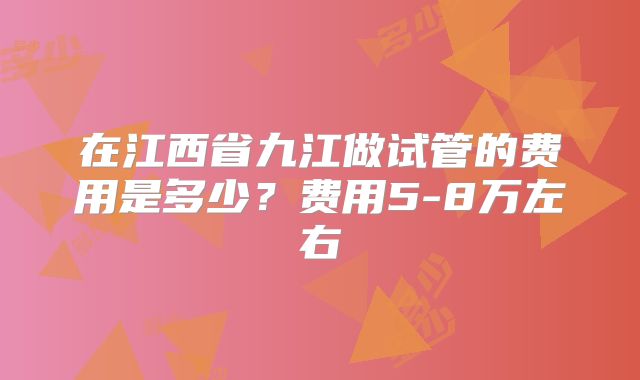 在江西省九江做试管的费用是多少?费用5-8万左右