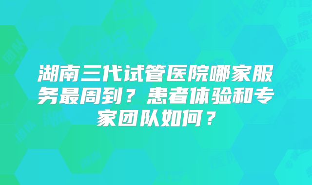 湖南三代试管医院哪家服务最周到?患者体验和专家团队如何?