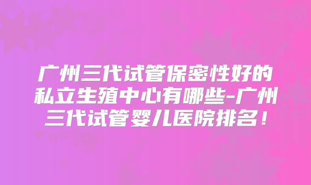 广州三代试管保密性好的私立生殖中心有哪些-广州三代试管婴儿医院排名！