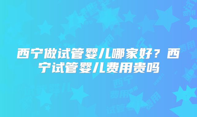 西宁做试管婴儿哪家好?西宁试管婴儿费用贵吗
