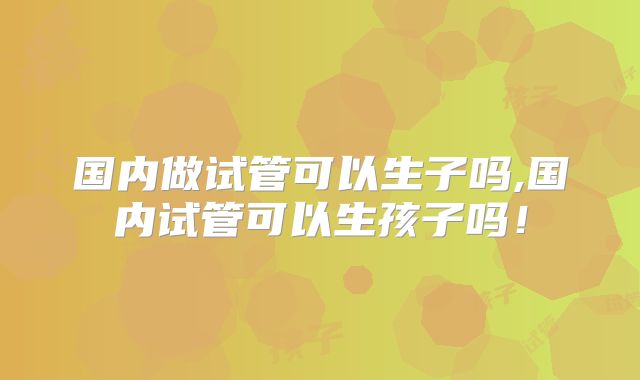国内做试管可以生子吗,国内试管可以生孩子吗！