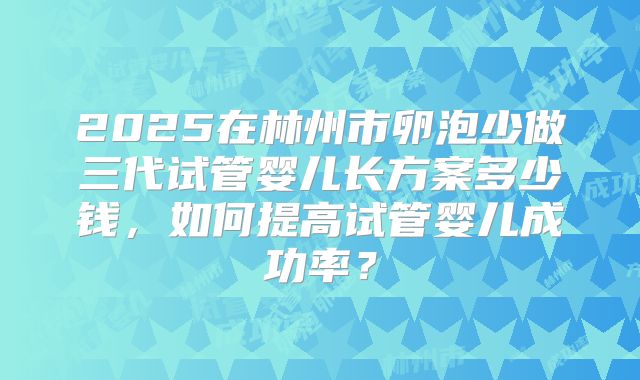 2025在林州市卵泡少做三代试管婴儿长方案多少钱,如何提高试管婴儿成功率?