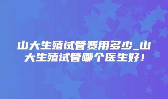 山大生殖试管费用多少_山大生殖试管哪个医生好！