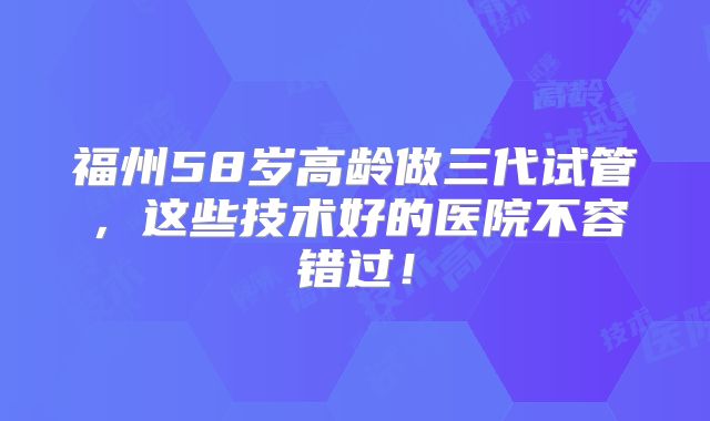 福州58岁高龄做三代试管,这些技术好的医院不容错过!