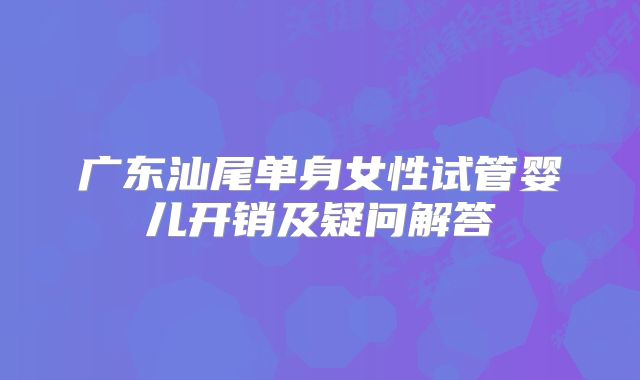 广东汕尾单身女性试管婴儿开销及疑问解答