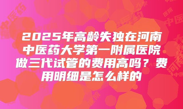 2025年高龄失独在河南中医药大学第一附属医院做三代试管的费用高吗?费用明细是怎么样的