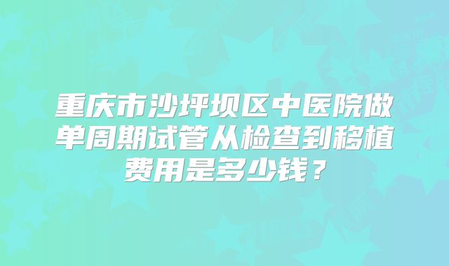 重庆市沙坪坝区中医院做单周期试管从检查到移植费用是多少钱？