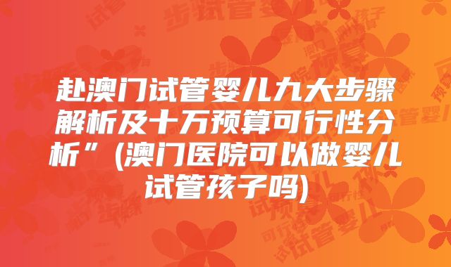 赴澳门试管婴儿九大步骤解析及十万预算可行性分析”(澳门医院可以做婴儿试管孩子吗)