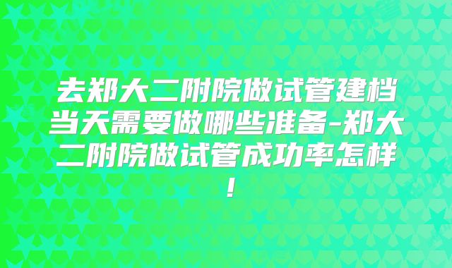去郑大二附院做试管建档当天需要做哪些准备-郑大二附院做试管成功率怎样！